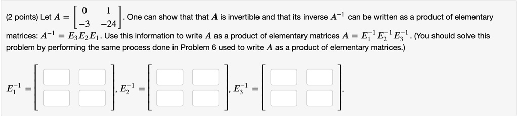 Let A = eginbmatrix 0     1  -3     -24 endbmatrix. One can show that that A is invertible and that its inverse A^-1 can be written as a product of elementary matrices: A^-1 = E3 E2 E1. Use this information to write A as a product of elementary matrices A = E1^-1 E2^-1 E3^-1. (You should solve this problem by performing the same process done in Problem 6 used to write A as a product of elementary matrices.)
E1^-1 = eginbmatrix        endbmatrix, E2^-1 = eginbmatrix        endbmatrix, E3^-1 = eginbmatrix        endbmatrix.