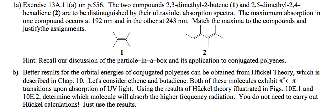 1a) Exercise 13A.11(a) on p.556. The two compounds 2,3-dimethyl-2-butene (1) and 2,5-dimethyl-2,4-hexadiene (2) are to be distinguished by their ultraviolet absorption spectra. The maximum absorption in one compound occurs at 192 nm and in the other at 243 nm. Match the maxima to the compounds and justify the assignments.

Hint: Recall our discussion of the particle-in-a-box and its application to conjugated polyenes.

b) Better results for the orbital energies of conjugated polyenes can be obtained from H6ckel Theory, which is described in Chap. 10. Let's consider ethene and butadiene. Both of these molecules exhibit ?*?? transitions upon absorption of UV light. Using the results of H6ckel theory illustrated in Figs. 10E.1 and 10E.2, determine which molecule will absorb the higher frequency radiation. You do not need to carry out H6ckel calculations! Just use the results.