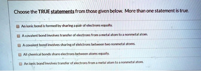 Choose the TRUE statements from those given below. More than one statement is true.
An ionic bond is formed by sharing a pair of electrons equally.
A covalent bond involves transfer of electrons from a metal atom to a nonmetal atom.
A covalent bond involves sharing of electrons between two nonmetal atoms.
All chemical bonds share electrons between atoms equally.
An ionic bond involves transfer of electrons from a metal atom to a nonmetal atom.
