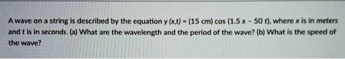 A wave on a string is described by the equation y (x,t) = (15 cm) cos (1.5 x - 50 t), where x is in meters and t is in seconds. (a) What are the wavelength and the period of the wave? (b) What is the speed of the wave?