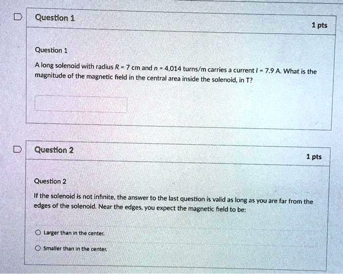 Question 1
1 pts
Question 1
A long solenoid with radius R = 7 cm and n = 4014 turns/m carries a current I = 7.9 A. What is the
magnitude of the magnetic field in the central area inside the solenoid, in T?
Question 2
1 pts
Question 2
If the solenoid is not infinite, the answer to the last question is valid as long as you are far from the
edges of the solenoid. Near the edges, you expect the magnetic field to be:
Larger than in the center.
Smaller than in the center.