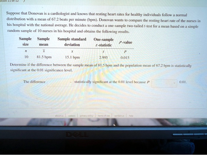 Suppose that Donovan is a cardiologist and knows that resting heart rates for healthy individuals follow a normal distribution with a mean of 67.2 beats per minute (bpm). Donovan wants to compare the resting heart rate of the nurses in his hospital with the national average. He decides to conduct a one-sample two-tailed t-test for a mean based on a simple random sample of 10 nurses in his hospital and obtains the following results.

Sample size: n = 10
Sample mean: x? = 81.5 bpm
Sample standard deviation: s = 15.1 bpm
One-sample t-statistic: t = 2.995
P-value: P = 0.015

Determine if the difference between the sample mean of 81.5 bpm and the population mean of 67.2 bpm is statistically significant at the 0.01 significance level.

The difference [ ] statistically significant at the 0.01 level because P [ ] 0.01.