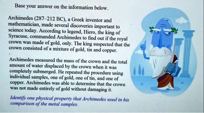 Base your answer on the information below.

Archimedes (287–212 BC), a Greek inventor and mathematician, made several discoveries important to science today. According to legend, Hiero, the king of Syracuse, commanded Archimedes to find out if the royal crown was made of gold, only. The king suspected that the crown consisted of a mixture of gold, tin and copper.

Archimedes measured the mass of the crown and the total amount of water displaced by the crown when it was completely submerged. He repeated the procedure using individual samples, one of gold, one of tin, and one of copper. Archimedes was able to determine that the crown was not made entirely of gold without damaging it.

Identify one physical property that Archimedes used in his comparison of the metal samples.