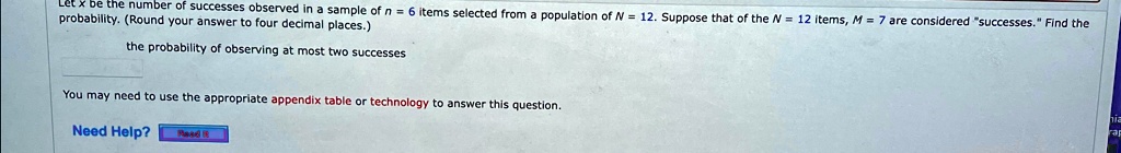 Let x be the number of successes observed in a sample of n = 6 items selected from a population of N = 12. Suppose that of the N = 12 items, M = 7 are considered s̈uccesses.F̈ind the probability. (Round your answer to four decimal places.)
the probability of observing at most two successes
You may need to use the appropriate appendix table or technology to answer this question.