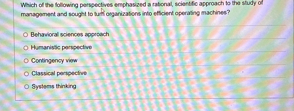 Which of the following perspectives emphasized a rational, scientific approach to the study of
management and sought to turn organizations into efficient operating machines?
O Behavioral sciences approach
O Humanistic perspective
O Contingency view
O Classical perspective
O Systems thinking