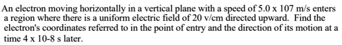 An electron moving horizontally in a vertical plane with a speed of 5.0 x 10^7 m/s enters a region where there is a uniform electric field of 20 v/cm directed upward. Find the electron's coordinates referred to in the point of entry and the direction of its motion at a time 4 x 10^-8 s later.