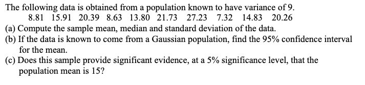 The following data is obtained from a population known to have variance of 9.
8.81 15.91 20.39 8.63 13.80 21.73 27.23 7.32 14.83 20.26
(a) Compute the sample mean, median and standard deviation of the data.
(b) If the data is known to come from a Gaussian population, find the 95% confidence interval
for the mean.
(c) Does this sample provide significant evidence, at a 5% significance level, that the
population mean is 15?