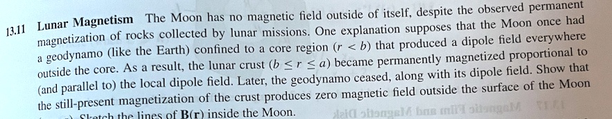 13.11 Lunar Magnetism The Moon has no magnetic field outside of itself, despite the observed permanent magnetization of rocks collected by lunar missions. One explanation supposes that the Moon once had a geodynamo (like the Earth) confined to a core region (r < b) that produced a dipole field everywhere outside the core. As a result, the lunar crust (b ≤ r ≤ a) became permanently magnetized proportional to (and parallel to) the local dipole field. Later, the geodynamo ceased, along with its dipole field. Show that the still-present magnetization of the crust produces zero magnetic field outside the surface of the Moon. Sketch the lines of B(r) inside the Moon.
