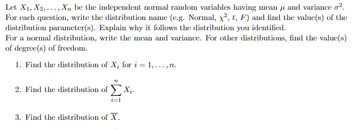 Let X1, X2, …, Xn be the independent normal random variables having mean μ and variance σ^2.
For each question, write the distribution name (e.g. Normal, χ^2, t, F) and find the value(s) of the
distribution parameter(s). Explain why it follows the distribution you identified.
For a normal distribution, write the mean and variance. For other distributions, find the value(s)
of degree(s) of freedom.
1. Find the distribution of Xi for i = 1, …, n.
2. Find the distribution of ∑i=1^n Xi.
3. Find the distribution of X.