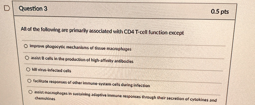 Question 3
0.5 pts
All of the following are primarily associated with CD4 T-cell function except
Improve phagocytic mechanisms of tissue macrophages
assist B cells in the production of high-affinity antibodies
kill virus-infected cells
facilitate responses of other immune-system cells during infection
assist macrophages in sustaining adaptive immune responses through their secretion of cytokines and
chemokines