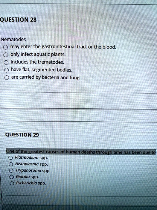 Nematodes
may enter the gastrointestinal tract or the blood.
only infect aquatic plants.
includes the trematodes.
have flat, segmented bodies.
are carried by bacteria and fungi.

One of the greatest causes of human deaths through time has been due to
Plasmodium spp.
Histoplasma spp.
Trypanosoma spp.
Giardia spp.
Escherichia spp.