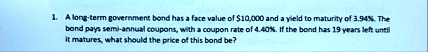 1 a long term government bond has a face value of 10000 and a yield to maturity of 394 the bond pays semi annual coupons with a coupon rate of 440 if the bond has 19 years left until it matu 82387