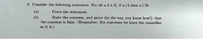 2. Consider the following statement: For all a, b ∈ℤ, if a | b then a | 2b.
(a) Prove the statement.
(b) State the converse, and prove (in the way you know how!) that the converse is false. (Remember: For converses we leave the quantifier as it is.)