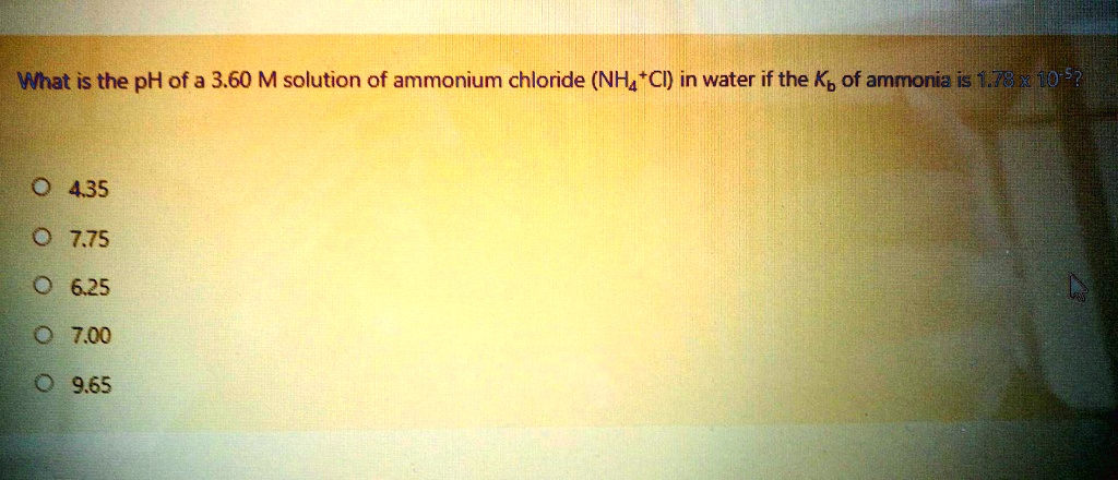 What is the pH of a 3.60 M solution of ammonium chloride (NH4Cl) in water if the Kb of ammonia is 1.78 x 10^-5?

4.35
7.75
6.25
7.00
9.65