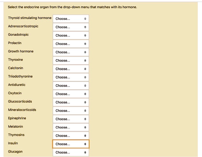 Select the endocrine organ from the drop-down menu that matches with its hormone.

Thyroid stimulating hormone Choose...
Adrenocorticotropic Choose...
Gonadotropic Choose...
Prolactin Choose...
Growth hormone Choose...
Thyroxine Choose...
Calcitonin Choose...
Triiodothyronine Choose...
Antidiuretic Choose...
Oxytocin Choose...
Glucocorticoids Choose...
Mineralocorticoids Choose...
Epinephrine Choose...
Melatonin Choose...
Thymosins Choose...
Insulin Choose...
Glucagon Choose...