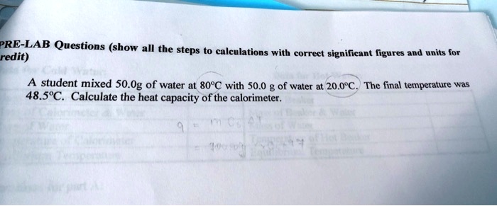 PRE-LAB Questions (show all the steps to calculations with correct significant figures and units for credit)
A student mixed 50.0g of water at 80°C with 50.0 g of water at 20.0°C. The final temperature was 48.5°C. Calculate the heat capacity of the calorimeter.