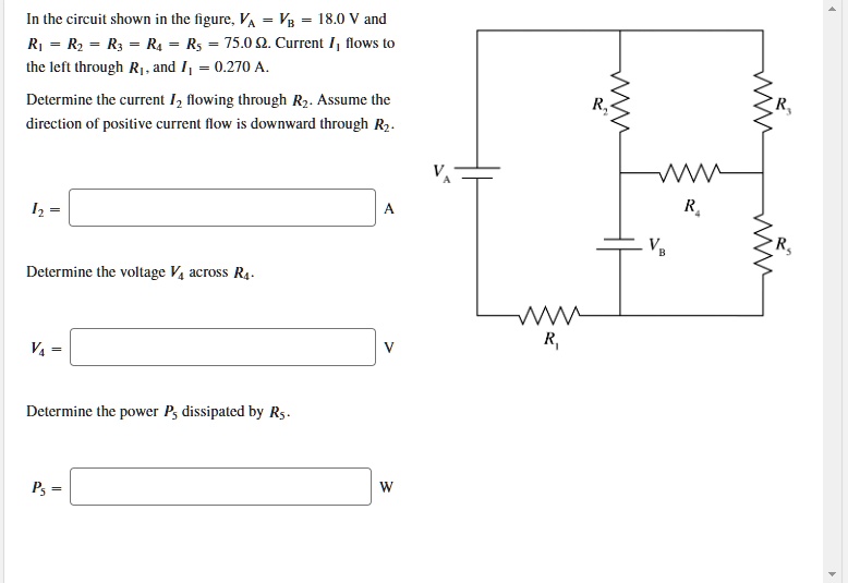 In the circuit shown in the figure, VA = VB = 18.0 V and R1 = R2 = R3 = R4 = R5 = 75.0 ?. Current I1 flows to the left through R1, and I1 = 0.270 A.
Determine the current I2 flowing through R2. Assume the direction of positive current flow is downward through R2.
I2 = 
Determine the voltage V4 across R4.
V4 = 
Determine the power P5 dissipated by R5.
P5 = 