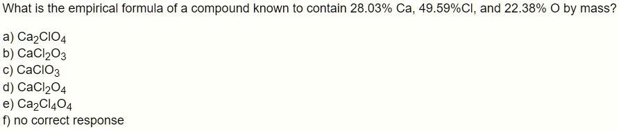 What is the empirical formula of a compound known to contain 28.03% Ca, 49.59%Cl, and 22.38% O by mass?
a) Ca2ClO4
b) CaCl2O3
c) CaClO3
d) CaCl2O4
e) Ca2Cl4O4
f) no correct response