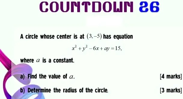COUNTDOWN 26
A circle whose center is at (3, -5) has equation
x^2 + y^2 - 6x + ay = 15,
where a is a constant.
a) Find the value of a.
[4 marks]
b) Determine the radius of the circle.
[3 marks]
