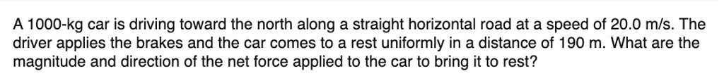 A 1000-kg car is driving toward the north along a straight horizontal road at a speed of 20.0 m/s. The driver applies the brakes and the car comes to a rest uniformly in a distance of 190 m. What are the magnitude and direction of the net force applied to the car to bring it to rest?