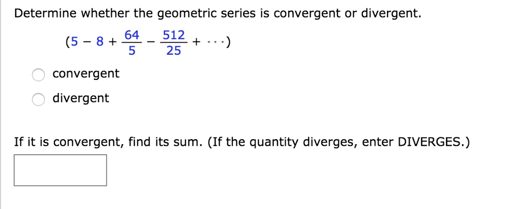 Determine whether the geometric series is convergent or divergent.
(5 - 8 + 64/5 - 512/25 + ...)
convergent
divergent
If it is convergent, find its sum. (If the quantity diverges, enter DIVERGES.)