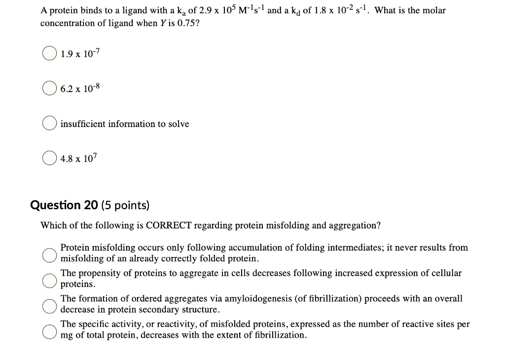 A protein binds to a ligand with a ka of 2.9 x 10^5 M^-1s^-1 and a kd of 1.8 x 10^-2 s^-1. What is the molar concentration of ligand when Y is 0.75?

1.9 x 10^-7
6.2 x 10^-8
insufficient information to solve
4.8 x 10^7

Question 20 (5 points)

Which of the following is CORRECT regarding protein misfolding and aggregation?

Protein misfolding occurs only following accumulation of folding intermediates; it never results from misfolding of an already correctly folded protein.
The propensity of proteins to aggregate in cells decreases following increased expression of cellular proteins.
The formation of ordered aggregates via amyloidogenesis (of fibrillization) proceeds with an overall decrease in protein secondary structure.
The specific activity, or reactivity, of misfolded proteins, expressed as the number of reactive sites per mg of total protein, decreases with the extent of fibrillization.