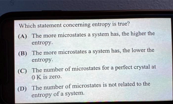 Which statement concerning entropy is true?
(A) The more microstates a system has, the higher the entropy.
(B) The more microstates a system has, the lower the entropy.
(C) The number of microstates for a perfect crystal at 0 K is zero.
(D) The number of microstates is not related to the entropy of a system.