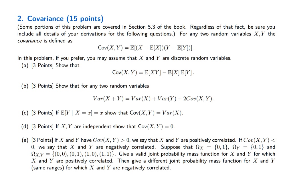 2. Covariance (15 points)
(Some portions of this problem are covered in Section 5.3 of the book. Regardless of that fact, be sure you include all details of your derivations for the following questions.) For any two random variables X, Y the covariance is defined as
Cov(X, Y) = E[(X ? E[X])(Y ? E[Y])].
In this problem, if you prefer, you may assume that X and Y are discrete random variables.
(a) [3 Points] Show that
Cov(X, Y) = E[XY] ? E[X]E[Y].
(b) [3 Points] Show that for any two random variables
Var(X + Y) = Var(X) + Var(Y) + 2Cov(X, Y).
(c) [3 Points] If E[Y | X = x] = x show that Cov(X, Y) = Var(X).
(d) [3 Points] If X, Y are independent show that Cov(X, Y) = 0.
(e) [3 Points] If X and Y have Cov(X, Y) > 0, we say that X and Y are positively correlated. If Cov(X, Y) < 0, we say that X and Y are negatively correlated. Suppose that ?X = 0, 1, ?Y = 0, 1 and ?X,Y = (0, 0), (0, 1), (1, 0), (1, 1). Give a valid joint probability mass function for X and Y for which X and Y are positively correlated. Then give a different joint probability mass function for X and Y (same ranges) for which X and Y are negatively correlated.