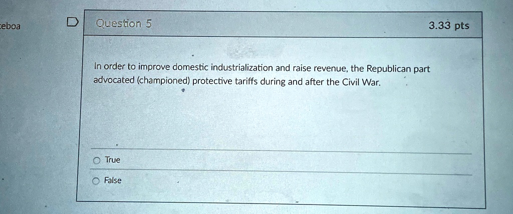Question 5
In order to improve domestic industrialization and raise revenue, the Republican part
advocated (championed) protective tariffs during and after the Civil War.
O True
O False
3.33 pts