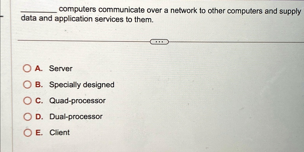 computers communicate over a network to other computers and supply
data and application services to them.
A. Server
B. Specially designed
C. Quad-processor
D. Dual-processor
E. Client