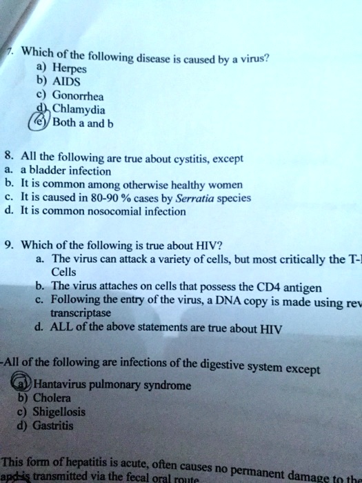 7. Which of the following disease is caused by a virus?
a) Herpes
b) AIDS
c) Gonorrhea
d) Chlamydia
e) Both a and b

8. All the following are true about cystitis, except
a. a bladder infection
b. It is common among otherwise healthy women
c. It is caused in 80-90 % cases by Serratia species
d. It is common nosocomial infection

9. Which of the following is true about HIV?
a. The virus can attack a variety of cells, but most critically the T-Cells
b. The virus attaches on cells that possess the CD4 antigen
c. Following the entry of the virus, a DNA copy is made using reverse transcriptase
d. ALL of the above statements are true about HIV

-All of the following are infections of the digestive system except
a) Hantavirus pulmonary syndrome
b) Cholera
c) Shigellosis
d) Gastritis

This form of hepatitis is acute, often causes no permanent damage to the
and is transmitted via the fecal oral route