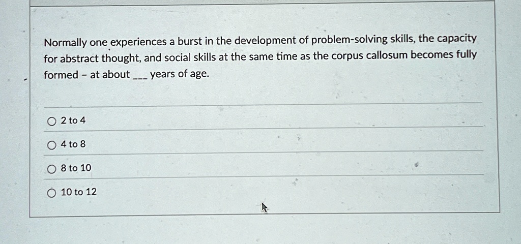 Normally one experiences a burst in the development of problem-solving skills, the capacity
for abstract thought, and social skills at the same time as the corpus callosum becomes fully
formed - at about  years of age.
2 to 4
4 to 8
8 to 10
10 to 12