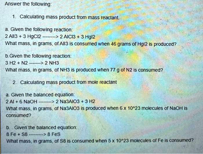 Answer the following:

1. Calculating mass product from mass reactant.

a. Given the following reaction:
2 AlI3 + 3 HgCl2 ——> 2 AlCl3 + 3 HgI2
What mass, in grams, of AlI3 is consumed when 46 grams of HgI2 is produced?

b.Given the following reaction:
3 H2 + N2 ——> 2 NH3
What mass, in grams, of NH3 is produced when 77 g of N2 is consumed?

2. Calculating mass product from mole reactant

a. Given the balanced equation:
2 Al + 6 NaOH ——> 2 Na3AlO3 + 3 H2
What mass, in grams, of Na3AlO3 is produced when 6 x 10^23 molecules of NaOH is consumed?

b. Given the balanced equation:
8 Fe + S8 ——> 8 FeS
What mass, in grams, of S8 is consumed when 5 x 10^23 molecules of Fe is consumed?