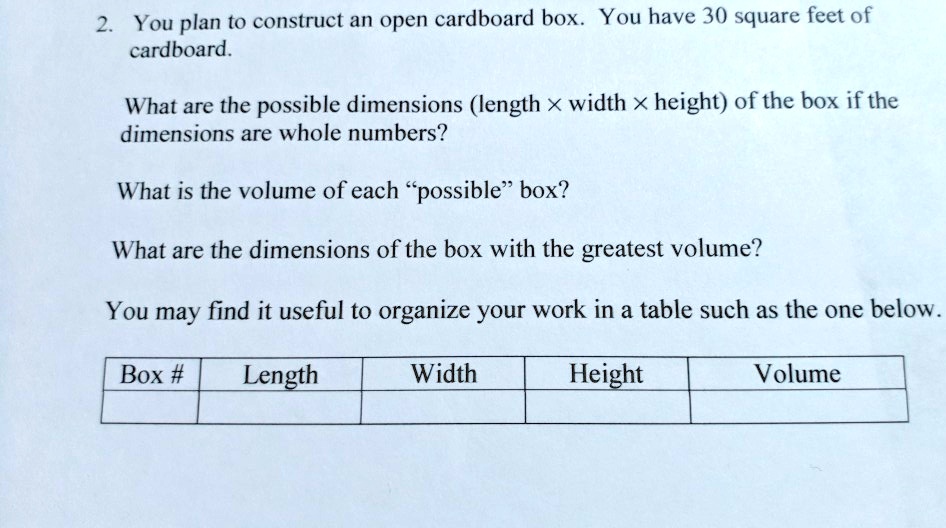 2. You plan to construct an open cardboard box. You have 30 square feet of cardboard.

What are the possible dimensions (length x width x height) of the box if the dimensions are whole numbers?

What is the volume of each "possible" box?

What are the dimensions of the box with the greatest volume?

You may find it useful to organize your work in a table such as the one below.

Box # | Length | Width | Height | Volume
