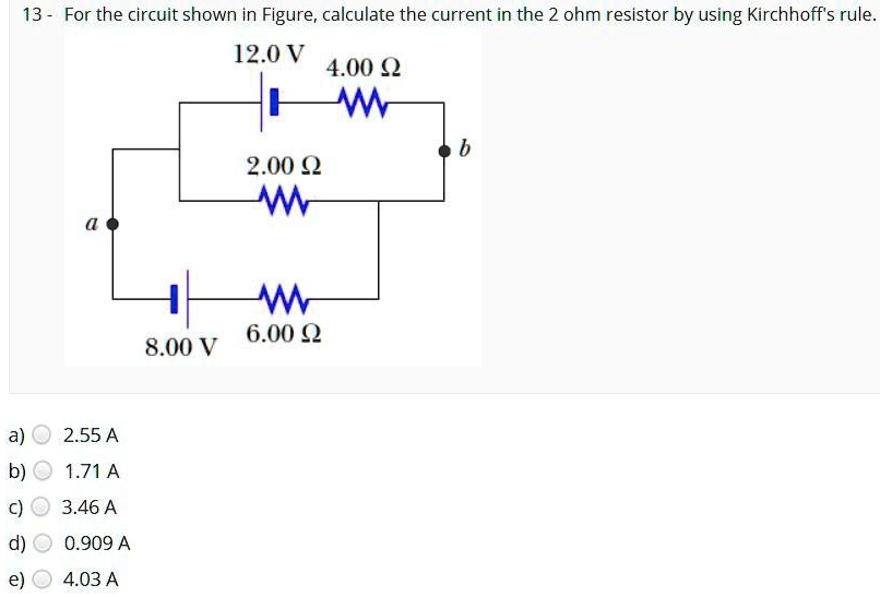For the circuit shown in Figure, calculate the current in the 2 ohm resistor by using Kirchhoff's rule.
12.0 V 4.00 ?
2.00 ?
b
a
8.00 V 6.00 ?
a) 2.55 A
b) 1.71 A
c) 3.46 A
d) 0.909 A
e) 4.03 A