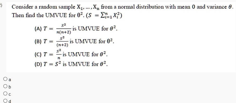 Consider a random sample X1, …, Xn from a normal distribution with mean 0 and variance θ.
Then find the UMVUE for θ^2. (S = ∑i=1^n Xi^2)
(A) T = (S^2)/(n(n+2)) is UMVUE for θ^2.
(B) T = (S^2)/((n+2)) is UMVUE for θ^2.
(C) T = (S^2)/(n) is UMVUE for θ^2.
(D) T = S^2 is UMVUE for θ^2.