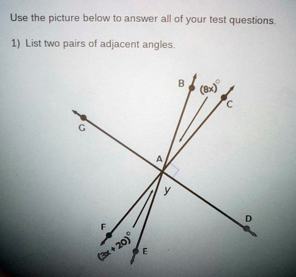 Use the picture below to answer all of your test questions.
1) List two pairs of adjacent angles.
G
F
(3x+20)°
E
A
y
B
(8x)°
C
D