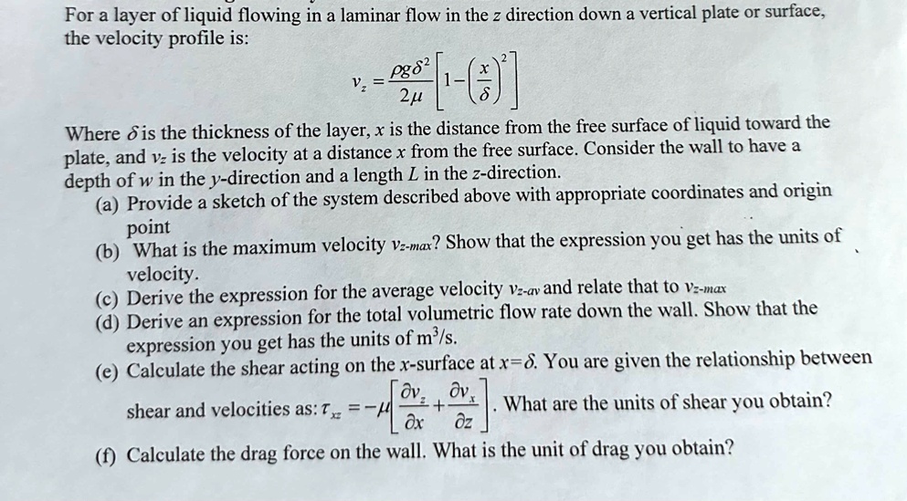 For a layer of liquid flowing in a laminar flow in the z direction down a vertical plate or surface, the velocity profile is:
vz = fracho g delta^22mu left[ 1 - left( fracxdelta ight)^2 ight]
Where delta is the thickness of the layer, x is the distance from the free surface of liquid toward the plate, and vz is the velocity at a distance x from the free surface. Consider the wall to have a depth of w in the y-direction and a length L in the z-direction.
(a) Provide a sketch of the system described above with appropriate coordinates and origin point
(b) What is the maximum velocity vz-max? Show that the expression you get has the units of velocity.
(c) Derive the expression for the average velocity vz-av and relate that to vz-max
(d) Derive an expression for the total volumetric flow rate down the wall. Show that the expression you get has the units of m3/s.
(e) Calculate the shear acting on the x-surface at x=delta. You are given the relationship between shear and velocities as: 	auxz = -mu left[ fracpartial vzpartial x + fracpartial vxpartial z ight]. What are the units of shear you obtain?
(f) Calculate the drag force on the wall. What is the unit of drag you obtain?