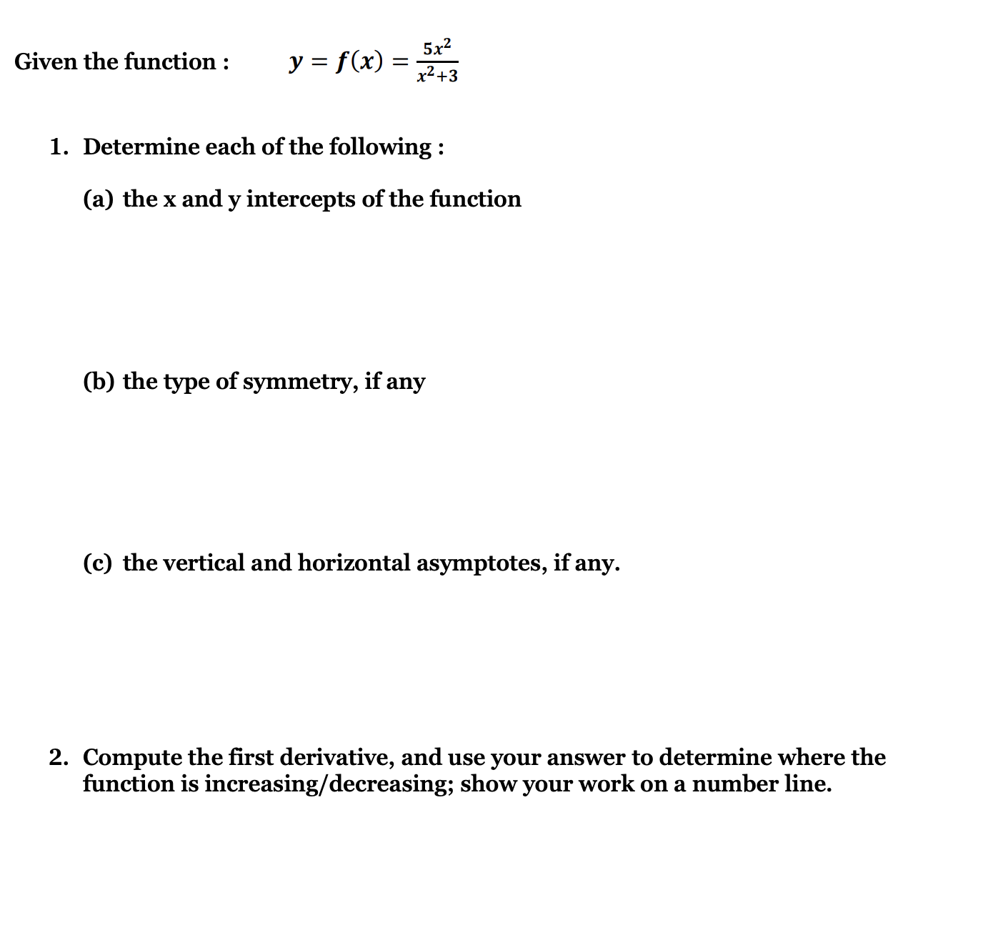 Given the function :
( y=f(x)=frac5 x^2x^2+3 )
1. Determine each of the following :
(a) the ( x ) and ( y ) intercepts of the function
(b) the type of symmetry, if any
(c) the vertical and horizontal asymptotes, if any.
2. Compute the first derivative, and use your answer to determine where the function is increasing/decreasing; show your work on a number line.