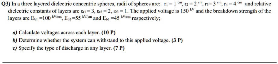 Q3) In a three layered dielectric concentric spheres, radii of spheres are: r? = 1 cm, r? = 2 cm, r?= 3 cm, r? = 4 cm and relative
dielectric constants of layers are εr1 = 3, εr2 = 2, εr3 = 1. The applied voltage is 150 kV and the breakdown strength of the
layers are Eb1 =100 kV/cm, Eb2=55 kV/cm and Eb3 =45 kV/cm respectively;
a) Calculate voltages across each layer. (10 P)
b) Determine whether the system can withstand to this applied voltage. (3 P)
c) Specify the type of discharge in any layer. (7P)