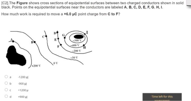 [C2].The Figure shows cross sections of equipotential surfaces between two charged conductors shown in solid black. Points on the equipotential surfaces near the conductors are labeled A, B, C, D, E, F, G, H, I.
How much work is required to move a +6.0 ??C point charge from C to F?
D
G
I
C
E
-500 V
-400 V
F
H
B
-200 V
A
-50 V
0 V
+200 V
a -1200 ?j
b -900 ?j
c +1200 ?
d +900 ?j