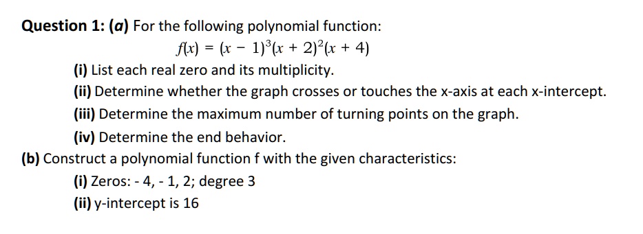 Question 1: (a) For the following polynomial function:
f(x) = (x - 1)^3(x + 2)^2(x + 4)
(i) List each real zero and its multiplicity.
(ii) Determine whether the graph crosses or touches the x-axis at each x-intercept.
(iii) Determine the maximum number of turning points on the graph.
(iv) Determine the end behavior.
(b) Construct a polynomial function f with the given characteristics:
(i) Zeros: -4, -1, 2; degree 3
(ii) y-intercept is 16
