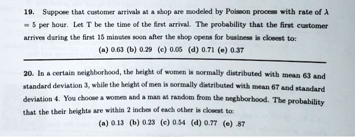 19. Suppose that customer arrivals at a shop are modeled by Poisson process with rate of ? = 5 per hour. Let T be the time of the first arrival. The probability that the first customer arrives during the first 15 minutes soon after the shop opens for business is closest to:
(a) 0.63 (b) 0.29 (c) 0.05 (d) 0.71 (e) 0.37

20. In a certain neighborhood, the height of women is normally distributed with mean 63 and standard deviation 3, while the height of men is normally distributed with mean 67 and standard deviation 4. You choose a women and a man at random from the neighborhood. The probability that the their heights are within 2 inches of each other is closest to:
(a) 0.13 (b) 0.23 (c) 0.54 (d) 0.77 (e) .87