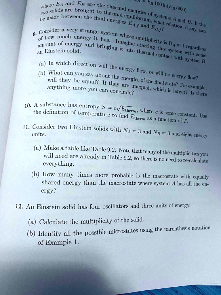 where EA and EB are the thermal energies of systems A and B. If the two solids are brought to thermal equilibrium, what relation, if any, can be made between the final energies EA,f and EB,f?
9. Consider a very strange system whose multiplicity is ?A = 1 regardless of how much energy it has. Imagine starting this system with some amount of energy and bringing it into thermal contact with system B, an Einstein solid.
(a) In which direction will the energy flow, or will no energy flow?
(b) What can you say about the energies of the final state? For example, will they be equal? If they are unequal, which is larger? Is there anything more you can conclude?
10. A substance has entropy S = c?Etherm, where c is some constant. Use the definition of temperature to find Etherm as a function of T.
11. Consider two Einstein solids with NA = 3 and NB = 3 and eight energy units.
(a) Make a table like Table 9.2. Note that many of the multiplicities you will need are already in Table 9.2, so there is no need to re-calculate everything.
(b) How many times more probable is the macrostate with equally shared energy than the macrostate where system A has all the energy?
12. An Einstein solid has four oscillators and three units of energy.
(a) Calculate the multiplicity of the solid.
(b) Identify all the possible microstates using the parenthesis notation of Example 1.