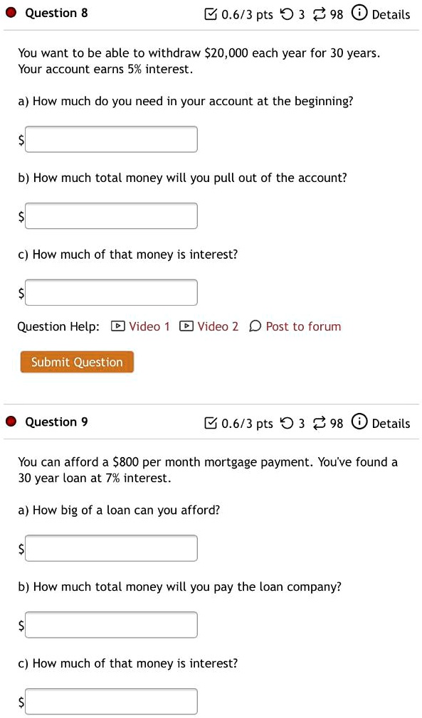Question 8
0.6/3 pts 3 98 Details
You want to be able to withdraw 20,000 each year for 30 years.
Your account earns 5% interest.
a) How much do you need in your account at the beginning?
b) How much total money will you pull out of the account?
c) How much of that money is interest?
Question Help: Video 1 Video 2 Post to forum
Submit Question
Question 9
0.6/3 pts 3 98 Details
You can afford a 800 per month mortgage payment. You've found a
30 year loan at 7% interest.
a) How big of a loan can you afford?
b) How much total money will you pay the loan company?
c) How much of that money is interest?