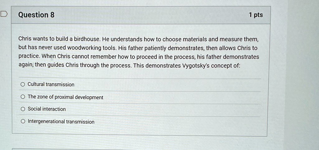 Question 8
1 pts
Chris wants to build a birdhouse. He understands how to choose materials and measure them,
but has never used woodworking tools. His father patiently demonstrates, then allows Chris to
practice. When Chris cannot remember how to proceed in the process, his father demonstrates
again, then guides Chris through the process. This demonstrates Vygotsky's concept of:
Cultural transmission
The zone of proximal development
Social interaction
Intergenerational transmission