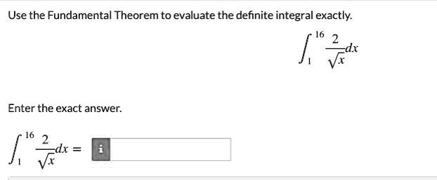 Use the Fundamental Theorem to evaluate the definite integral exactly.
int1^16 frac2sqrtx dx
Enter the exact answer.
int1^16 frac2sqrtx dx =