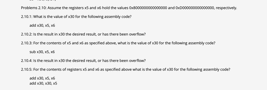 Problems 2.10: Assume the registers x5 and x6 hold the values 0x8000000000000000 and 0xD000000000000000, respectively.
2.10.1: What is the value of x30 for the following assembly code?
add x30, x5, x6
2.10.2: Is the result in x30 the desired result, or has there been overflow?
2.10.3: For the contents of x5 and x6 as specified above, what is the value of x30 for the following assembly code?
sub x30, x5, x6
2.10.4: Is the result in x30 the desired result, or has there been overflow?
2.10.5: For the contents of registers x5 and x6 as specified above what is the value of x30 for the following assembly code?
add x30, x5, x6
add x30, x30, x5