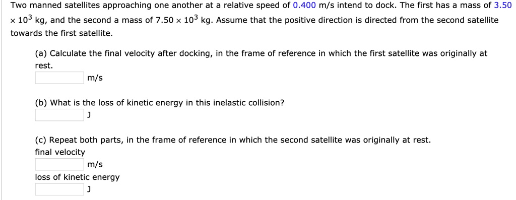 Two manned satellites approaching one another at a relative speed of 0.400 m/s intend to dock. The first has a mass of 3.50 x 10^3 kg, and the second a mass of 7.50 x 10^3 kg. Assume that the positive direction is directed from the second satellite towards the first satellite.

(a) Calculate the final velocity after docking, in the frame of reference in which the first satellite was originally at rest.
m/s

(b) What is the loss of kinetic energy in this inelastic collision?
J

(c) Repeat both parts, in the frame of reference in which the second satellite was originally at rest.
final velocity
m/s
loss of kinetic energy
J