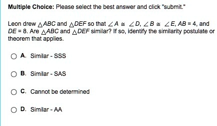 Multiple Choice: Please select the best answer and click "submit."
Leon drew (	riangle ABC) and (	riangle DEF) so that (angle A cong angle D), (angle B cong angle E), AB = 4, and DE = 8. Are (	riangle ABC) and (	riangle DEF) similar? If so, identify the similarity postulate or theorem that applies.
A. Similar - SSS
B. Similar - SAS
C. Cannot be determined
D. Similar - AA